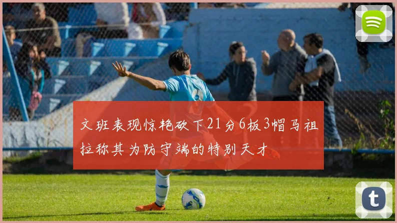 文班表现惊艳砍下21分6板3帽马祖拉称其为防守端的特别天才
