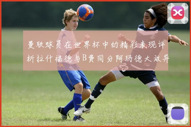 曼联球员在世界杯中的精彩表现评析拉什福德与B费同分阿玛德大放异彩