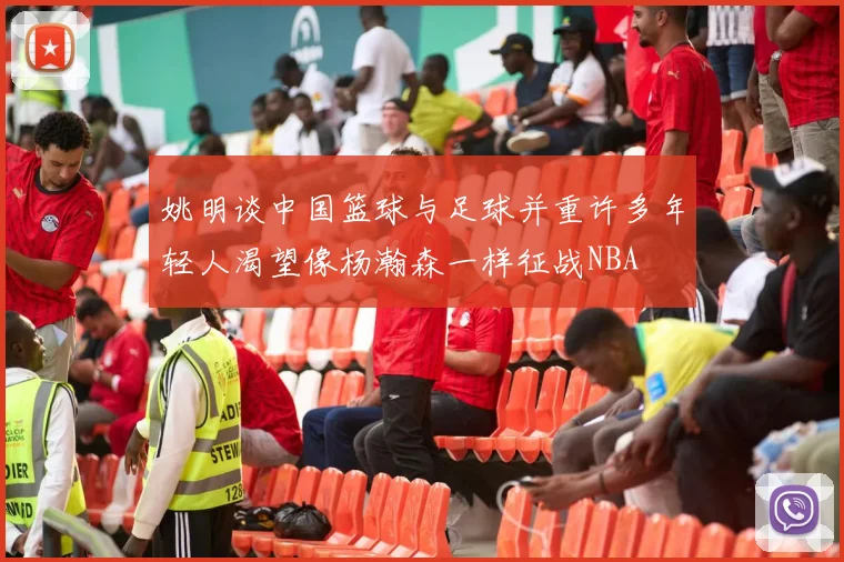 姚明谈中国篮球与足球并重许多年轻人渴望像杨瀚森一样征战NBA