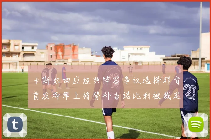 卡斯尔回应经典阵容争议选择邓肯首发海军上将替补吉诺比利被裁定论