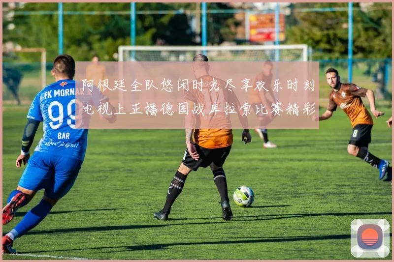 阿根廷全队悠闲时光尽享欢乐时刻电视上正播德国战库拉索比赛精彩瞬间