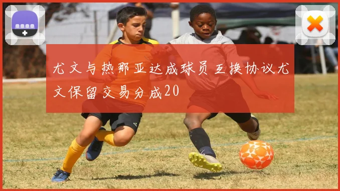 尤文与热那亚达成球员互换协议尤文保留交易分成20
