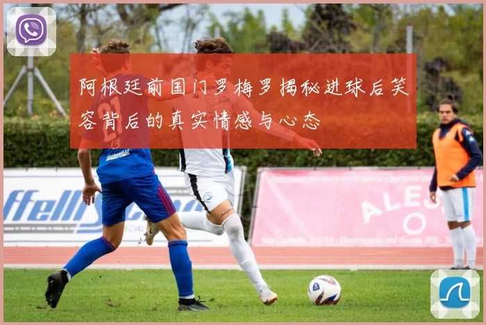 阿根廷前国门罗梅罗揭秘进球后笑容背后的真实情感与心态