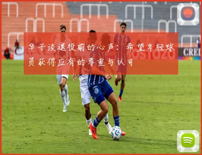 华子谈退役前的心声：希望年轻球员获得应有的尊重与认可