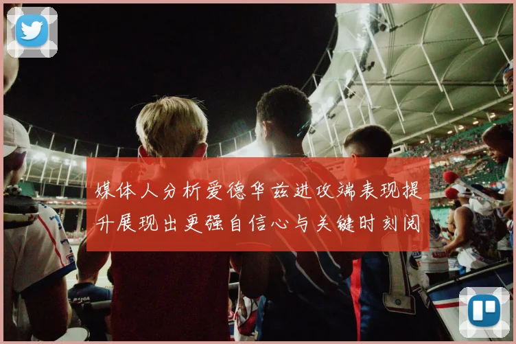 媒体人分析爱德华兹进攻端表现提升展现出更强自信心与关键时刻阅读能力