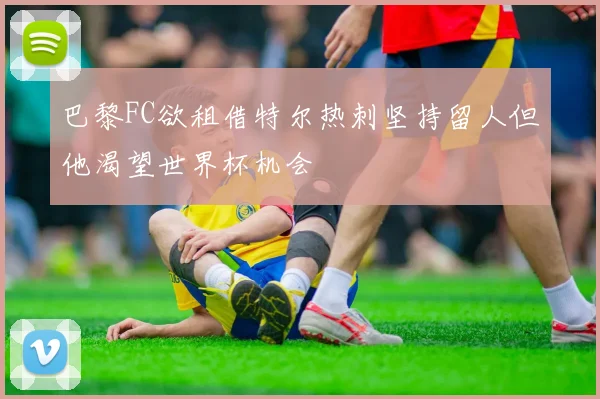 巴黎FC欲租借特尔热刺坚持留人但他渴望世界杯机会