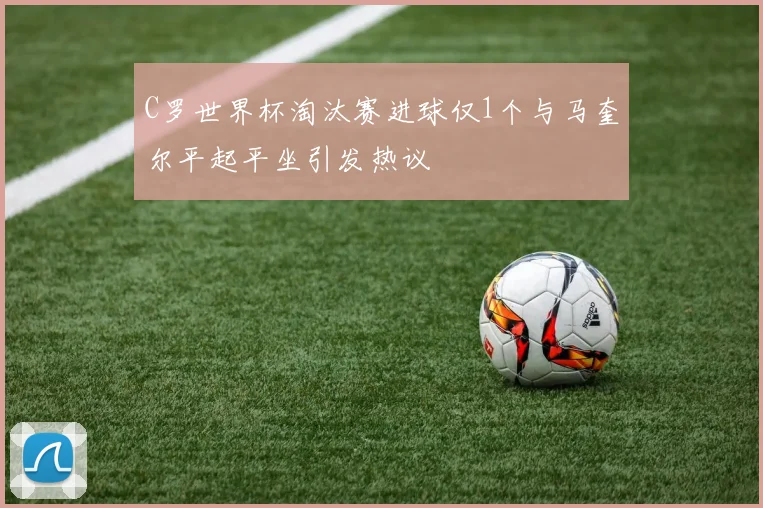 C罗世界杯淘汰赛进球仅1个与马奎尔平起平坐引发热议
