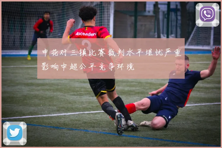申花对三镇比赛裁判水平堪忧严重影响中超公平竞争环境