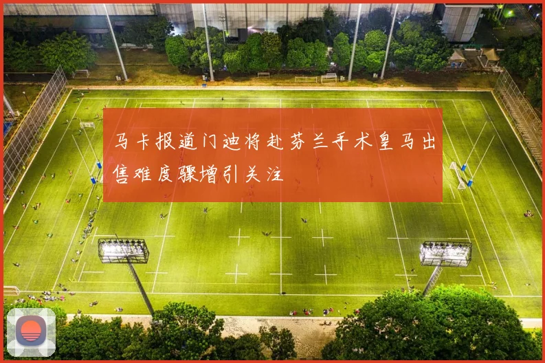 马卡报道门迪将赴芬兰手术皇马出售难度骤增引关注