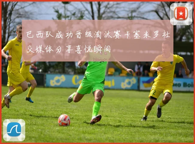 巴西队成功晋级淘汰赛卡塞米罗社交媒体分享喜悦瞬间