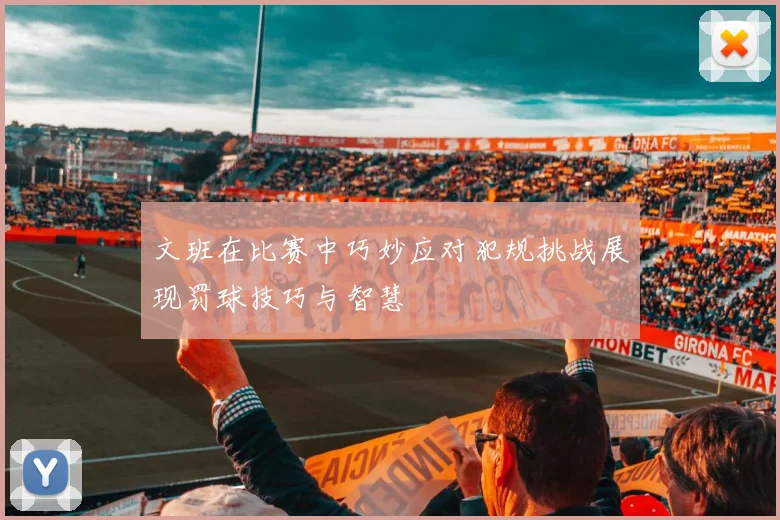文班在比赛中巧妙应对犯规挑战展现罚球技巧与智慧