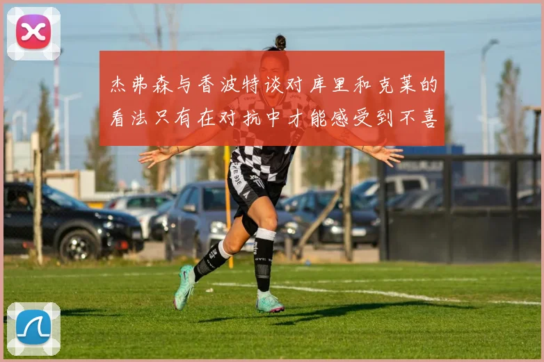 杰弗森与香波特谈对库里和克莱的看法只有在对抗中才能感受到不喜欢