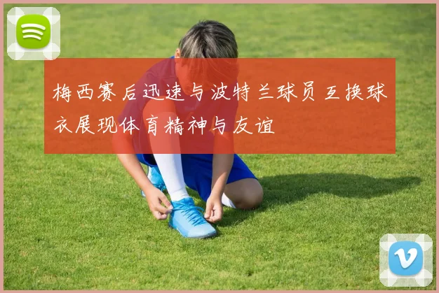 梅西赛后迅速与波特兰球员互换球衣展现体育精神与友谊