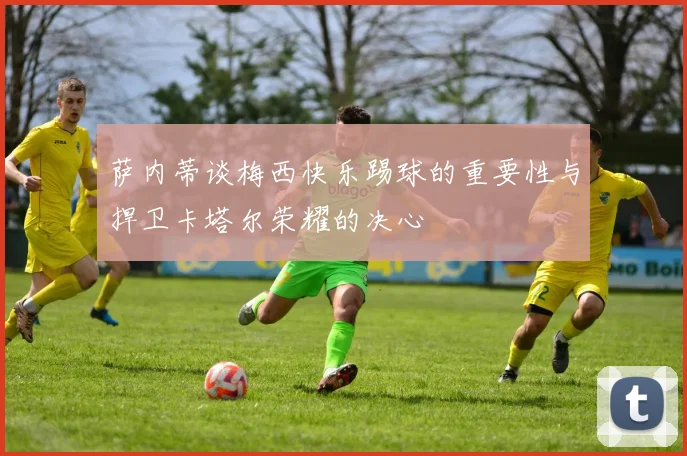 萨内蒂谈梅西快乐踢球的重要性与捍卫卡塔尔荣耀的决心