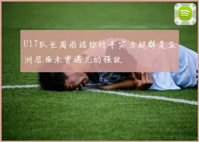 U17队长周雨诺称对手实力超群是亚洲层面未曾遇见的强敌