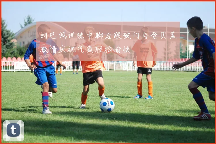 姆巴佩训练中脚后跟破门与登贝莱激情庆祝气氛轻松愉快