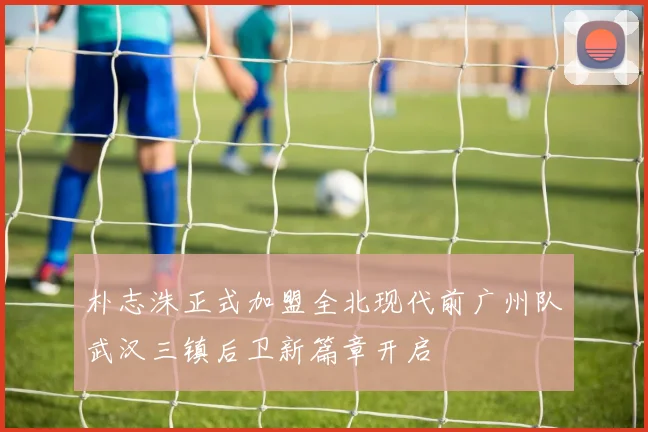 朴志洙正式加盟全北现代前广州队武汉三镇后卫新篇章开启