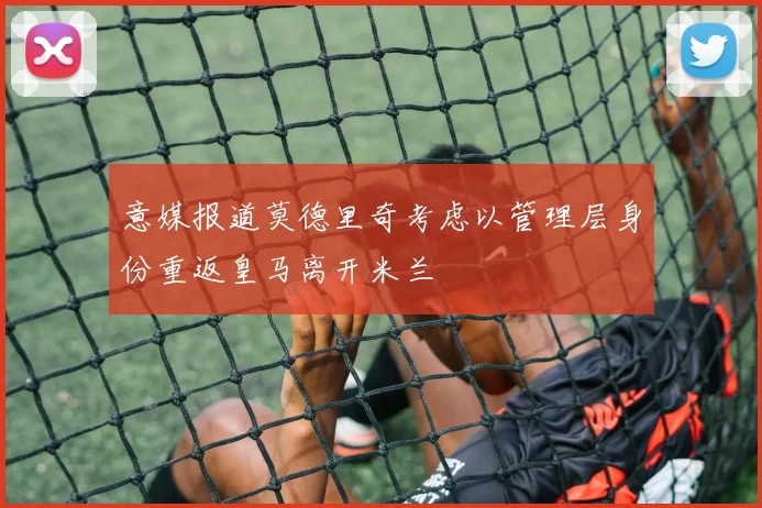 意媒报道莫德里奇考虑以管理层身份重返皇马离开米兰
