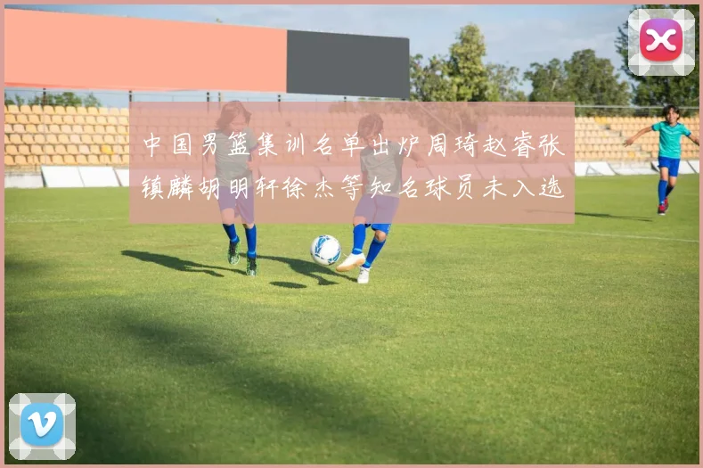 中国男篮集训名单出炉周琦赵睿张镇麟胡明轩徐杰等知名球员未入选