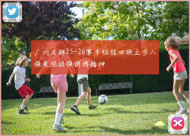 广州龙狮25-26赛季征程回顾止步八强展现顽强拼搏精神