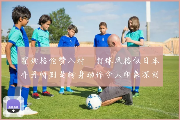 霍姆格伦赞八村塁打球风格似日本乔丹特别是转身动作令人印象深刻