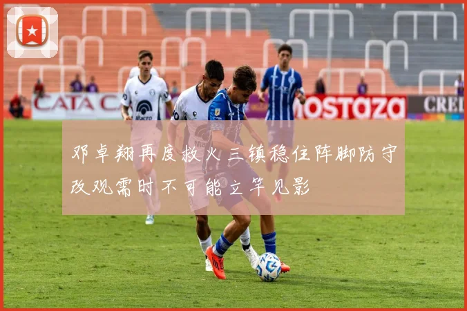 邓卓翔再度救火三镇稳住阵脚防守改观需时不可能立竿见影