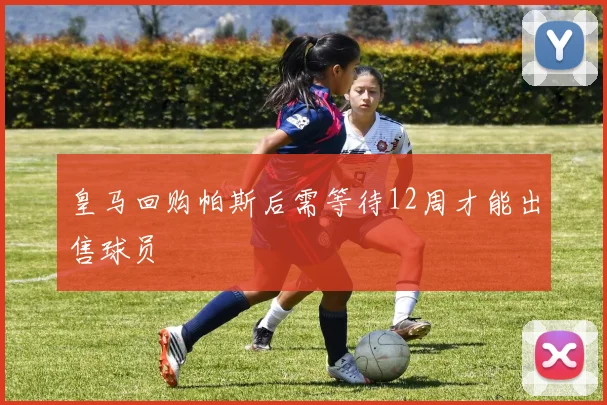 皇马回购帕斯后需等待12周才能出售球员