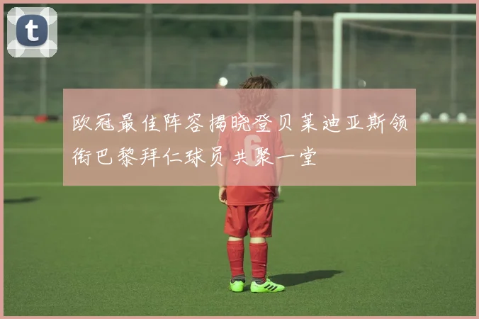 欧冠最佳阵容揭晓登贝莱迪亚斯领衔巴黎拜仁球员共聚一堂