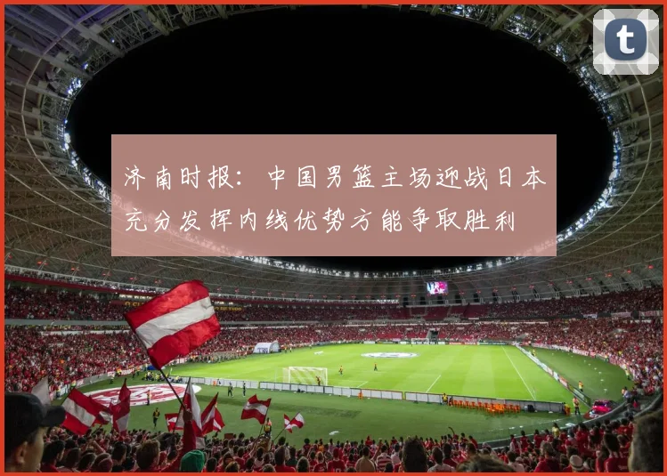 济南时报：中国男篮主场迎战日本充分发挥内线优势方能争取胜利